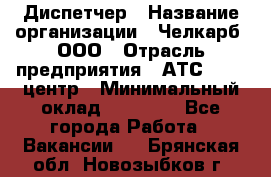 Диспетчер › Название организации ­ Челкарб, ООО › Отрасль предприятия ­ АТС, call-центр › Минимальный оклад ­ 18 000 - Все города Работа » Вакансии   . Брянская обл.,Новозыбков г.